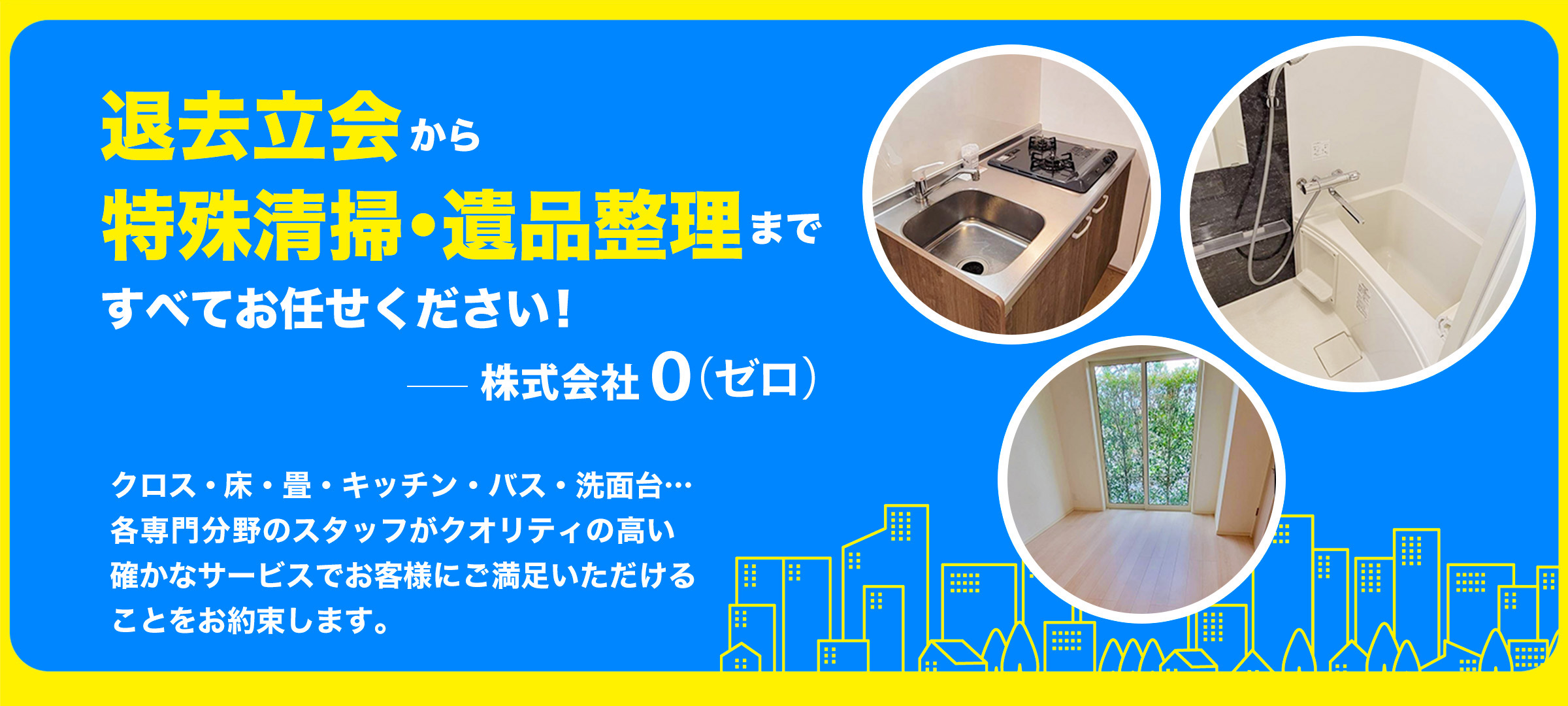 退去立会から特殊清掃・遺品整理まで すべてお任せください！ 株式会社０（ゼロ） クロス・床・畳・キッチン・バス・洗面台… 各専門分野のスタッフがクオリティの高い 確かなサービスでお客様にご満足いただける ことをお約束します。
